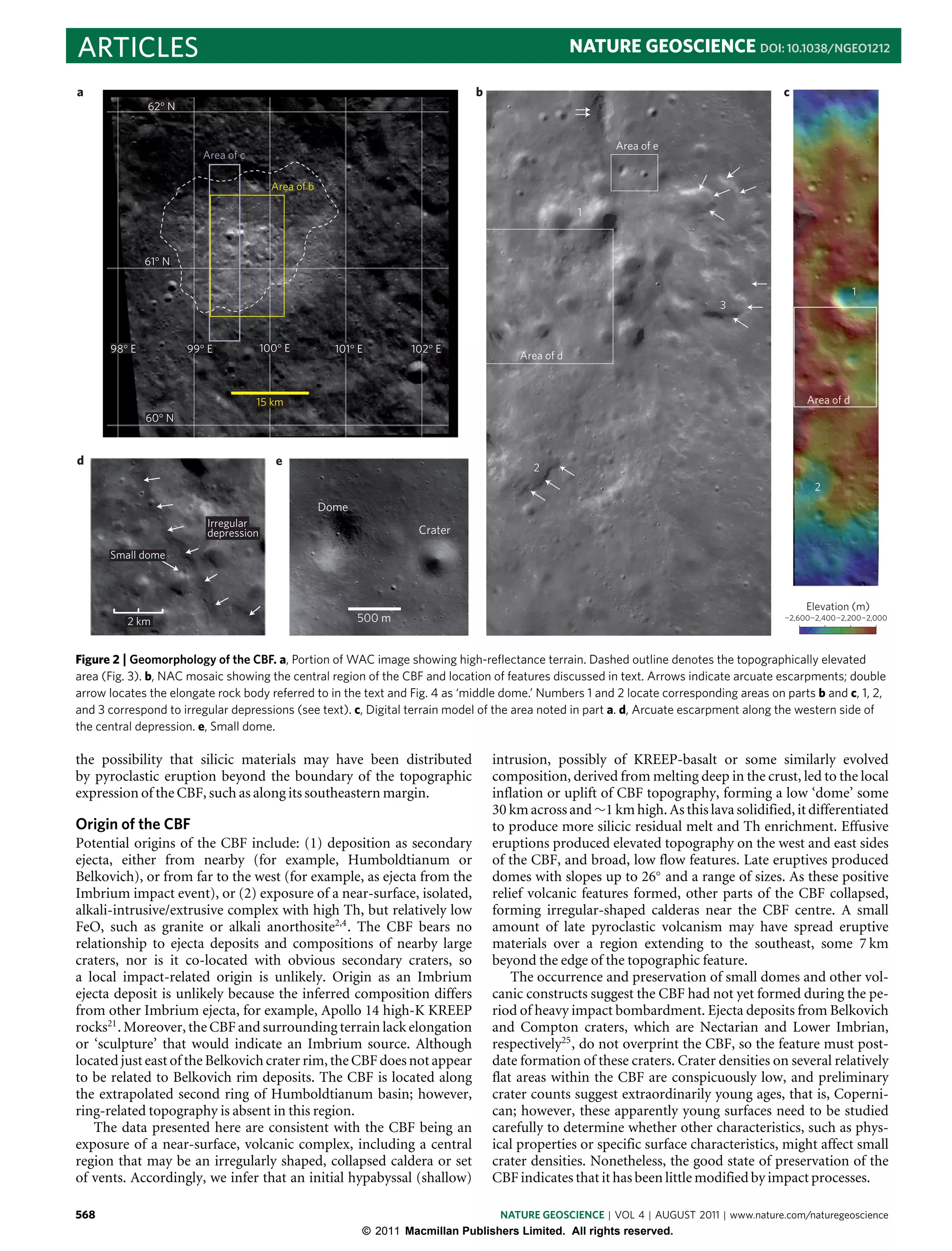 ARTICLES                                                                                            NATURE GEOSCIENCE DOI: 10.1038/NGEO1212

a                                                                              b                                                        c
              62° N


                                                                                                         Area of e
                         Area of c

                                        Area of b

                                                                                                     1



              61° N

                                                                                                                                                         1
                                                                                                                            3


      98° E           99° E           100° E          101° E        102° E
                                                                                        Area of d



                                     15 km                                                                                                   Area of d
              60° N


d                                        e                                                2
                                                                                                                                              2
                                                    Dome
                         Irregular
                         depression                                  Crater

      Small dome



                                                                                                                                             Elevation (m)
          2 km                                             500 m                                                                        ¬2,600¬2,400¬2,200¬2,000




Figure 2 | Geomorphology of the CBF. a, Portion of WAC image showing high-reﬂectance terrain. Dashed outline denotes the topographically elevated
area (Fig. 3). b, NAC mosaic showing the central region of the CBF and location of features discussed in text. Arrows indicate arcuate escarpments; double
arrow locates the elongate rock body referred to in the text and Fig. 4 as ‘middle dome.’ Numbers 1 and 2 locate corresponding areas on parts b and c, 1, 2,
and 3 correspond to irregular depressions (see text). c, Digital terrain model of the area noted in part a. d, Arcuate escarpment along the western side of
the central depression. e, Small dome.

the possibility that silicic materials may have been distributed                   intrusion, possibly of KREEP-basalt or some similarly evolved
by pyroclastic eruption beyond the boundary of the topographic                     composition, derived from melting deep in the crust, led to the local
expression of the CBF, such as along its southeastern margin.                      inflation or uplift of CBF topography, forming a low ‘dome’ some
                                                                                   30 km across and ∼1 km high. As this lava solidified, it differentiated
Origin of the CBF                                                                  to produce more silicic residual melt and Th enrichment. Effusive
Potential origins of the CBF include: (1) deposition as secondary                  eruptions produced elevated topography on the west and east sides
ejecta, either from nearby (for example, Humboldtianum or                          of the CBF, and broad, low flow features. Late eruptives produced
Belkovich), or from far to the west (for example, as ejecta from the               domes with slopes up to 26◦ and a range of sizes. As these positive
Imbrium impact event), or (2) exposure of a near-surface, isolated,                relief volcanic features formed, other parts of the CBF collapsed,
alkali-intrusive/extrusive complex with high Th, but relatively low                forming irregular-shaped calderas near the CBF centre. A small
FeO, such as granite or alkali anorthosite2,4 . The CBF bears no                   amount of late pyroclastic volcanism may have spread eruptive
relationship to ejecta deposits and compositions of nearby large                   materials over a region extending to the southeast, some 7 km
craters, nor is it co-located with obvious secondary craters, so                   beyond the edge of the topographic feature.
a local impact-related origin is unlikely. Origin as an Imbrium                        The occurrence and preservation of small domes and other vol-
ejecta deposit is unlikely because the inferred composition differs                canic constructs suggest the CBF had not yet formed during the pe-
from other Imbrium ejecta, for example, Apollo 14 high-K KREEP                     riod of heavy impact bombardment. Ejecta deposits from Belkovich
rocks21 . Moreover, the CBF and surrounding terrain lack elongation                and Compton craters, which are Nectarian and Lower Imbrian,
or ‘sculpture’ that would indicate an Imbrium source. Although                     respectively25 , do not overprint the CBF, so the feature must post-
located just east of the Belkovich crater rim, the CBF does not appear             date formation of these craters. Crater densities on several relatively
to be related to Belkovich rim deposits. The CBF is located along                  flat areas within the CBF are conspicuously low, and preliminary
the extrapolated second ring of Humboldtianum basin; however,                      crater counts suggest extraordinarily young ages, that is, Coperni-
ring-related topography is absent in this region.                                  can; however, these apparently young surfaces need to be studied
   The data presented here are consistent with the CBF being an                    carefully to determine whether other characteristics, such as phys-
exposure of a near-surface, volcanic complex, including a central                  ical properties or specific surface characteristics, might affect small
region that may be an irregularly shaped, collapsed caldera or set                 crater densities. Nonetheless, the good state of preservation of the
of vents. Accordingly, we infer that an initial hypabyssal (shallow)               CBF indicates that it has been little modified by impact processes.

568                                                                                NATURE GEOSCIENCE | VOL 4 | AUGUST 2011 | www.nature.com/naturegeoscience
                                                           © 2011 Macmillan Publishers Limited. All rights reserved.
 