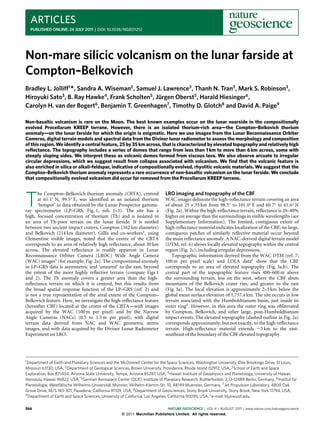 ARTICLES
  PUBLISHED ONLINE: 24 JULY 2011 | DOI: 10.1038/NGEO1212




Non-mare silicic volcanism on the lunar farside at
Compton–Belkovich
Bradley L. Jolliff1 *, Sandra A. Wiseman2 , Samuel J. Lawrence3 , Thanh N. Tran3 , Mark S. Robinson3 ,
Hiroyuki Sato3 , B. Ray Hawke4 , Frank Scholten5 , Jürgen Oberst5 , Harald Hiesinger6 ,
Carolyn H. van der Bogert6 , Benjamin T. Greenhagen7 , Timothy D. Glotch8 and David A. Paige9

Non-basaltic volcanism is rare on the Moon. The best known examples occur on the lunar nearside in the compositionally
evolved Procellarum KREEP terrane. However, there is an isolated thorium-rich area—the Compton–Belkovich thorium
anomaly—on the lunar farside for which the origin is enigmatic. Here we use images from the Lunar Reconnaissance Orbiter
Cameras, digital terrain models and spectral data from the Diviner lunar radiometer to assess the morphology and composition
of this region. We identify a central feature, 25 by 35 km across, that is characterized by elevated topography and relatively high
reﬂectance. The topography includes a series of domes that range from less than 1 km to more than 6 km across, some with
steeply sloping sides. We interpret these as volcanic domes formed from viscous lava. We also observe arcuate to irregular
circular depressions, which we suggest result from collapse associated with volcanism. We ﬁnd that the volcanic feature is
also enriched in silica or alkali-feldspar, indicative of compositionally evolved, rhyolitic volcanic materials. We suggest that the
Compton–Belkovich thorium anomaly represents a rare occurrence of non-basaltic volcanism on the lunar farside. We conclude
that compositionally evolved volcanism did occur far removed from the Procellarum KREEP terrane.


                                                                              LRO imaging and topography of the CBF

T
       he Compton–Belkovich thorium anomaly (CBTA), centred
       at 61.1◦ N, 99.5◦ E, was identified as an isolated thorium             WAC images delineate the high-reflectance terrain covering an area
       ‘hotspot’ in data obtained by the Lunar Prospector gamma-              of about 25 × 35 km from 98.5◦ to 101.0◦ E and 60.7◦ to 61.6◦ N
ray spectrometer (LP–GRS; Fig. 1; refs 1–3). The site has a                   (Fig. 2a). Within the high-reflectance terrain, reflectance is 20–40%
high, focused concentration of thorium (Th) and is isolated in                higher on average than the surroundings in visible wavelengths (see
an area of Th-poor terrain on the lunar farside. It is nestled                Supplementary Information). The limited, contiguous extent of
between two ancient impact craters, Compton (162 km diameter)                 high-reflectance material indicates localization of the CBF; no large,
and Belkovich (214 km diameter). Gillis and co-workers4 , using               contiguous patches of similarly reflective material occur beyond
Clementine visible images, noted that the centre of the CBTA                  the main reflectance anomaly. A NAC-derived digital terrain model
corresponds to an area of relatively high reflectance, about 30 km            (DTM; ref. 6) shows locally elevated topography within the central
across. The elevated reflectance is readily apparent in Lunar                 region (Fig. 2c), including irregular depressions.
Reconnaissance Orbiter Camera (LROC) Wide Angle Camera                           Topographic information derived from the WAC DTM (ref. 7;
(WAC) images5 (for example, Fig. 2a). The compositional anomaly               100 m per pixel scale) and LOLA data8 show that the CBF
in LP–GRS data is asymmetric and ‘smeared’ to the east, beyond                corresponds to an area of elevated topography (Fig. 3a,b). The
the extent of the more highly reflective terrain (compare Figs 1              central part of the topographic feature rises 400–600 m above
and 2). The Th anomaly covers a greater area than the high-                   the surrounding terrain, less on the west, where the CBF abuts
reflectance terrain on which it is centred, but this results from             mountains of the Belkovich crater rim, and greater to the east
the broad spatial response function of the LP–GRS (ref. 2) and                (Fig. 3a). The local elevation is approximately 2–3 km below the
is not a true representation of the areal extent of the Compton–              global mean surface elevation of 1,737.4 km. The site occurs in low
Belkovich feature. Here, we investigate the high-reflectance feature          terrain associated with the Humboldtianum basin, just inside its
(hereafter CBF) located at the centre of the CBTA—with images                 outer ring4 . However, in this area the outer ring was obliterated
acquired by the WAC (100 m per pixel) and by the Narrow                       by Compton, Belkovich, and other large, post-Humboldtianum
Angle Cameras (NACs) (0.5 to 1.5 m per pixel), with digital                   impact events. The elevated topography (dashed outline in Fig. 2a)
terrain data derived from NAC and WAC geometric stereo                        corresponds approximately, but not exactly, to the high-reflectance
images, and with data acquired by the Diviner Lunar Radiometer                terrain. High-reflectance material extends ∼5 km to the east-
Experiment on LRO.                                                            southeast of the boundary of the CBF elevated topography.




1 Department  of Earth and Planetary Sciences and the McDonnell Center for the Space Sciences, Washington University, One Brookings Drive, St Louis,
Missouri 63130, USA, 2 Department of Geological Sciences, Brown University, Providence, Rhode Island 02912, USA, 3 School of Earth and Space
Exploration, Box 871404, Arizona State University, Tempe, Arizona 85287, USA, 4 Hawaii Institute of Geophysics and Planetology, University of Hawaii,
Honolulu, Hawaii 96822, USA, 5 German Aerospace Center (DLR), Institute of Planetary Research, Rutherfordstr. 2, D-12489 Berlin, Germany, 6 Institut für
Planetologie, Westfälische Wilhelms-Universität Münster, Wilhelm-Klemm-Str. 10, 48149 Muenster, Germany, 7 Jet Propulsion Laboratory, 4800 Oak
Grove Drive, M/S 183-301, Pasadena, California 91109, USA, 8 Department of Geosciences, Stony Brook University, Stony Brook, New York 11794, USA,
9 Department of Earth and Space Sciences, University of California, Los Angeles, California 90095, USA. *e-mail: blj@wustl.edu.



566                                                                          NATURE GEOSCIENCE | VOL 4 | AUGUST 2011 | www.nature.com/naturegeoscience
                                                     © 2011 Macmillan Publishers Limited. All rights reserved.
 