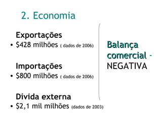 2. Economia Exportações $428 milhões  ( dados de 2006) Importações $800 milhões  ( dados de 2006) Dívida externa $2,1 mil milhões  (dados de 2003) Balança comercial   -  NEGATIVA 
