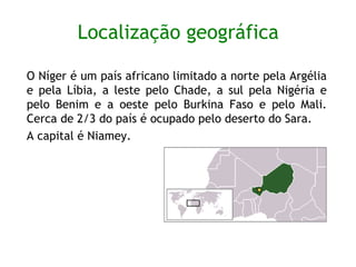 Localização geográfica O Níger é um país africano limitado a norte pela Argélia e pela Líbia, a leste pelo Chade, a sul pela Nigéria e pelo Benim e a oeste pelo Burkina Faso e pelo Mali. Cerca de   2/3 do país é ocupado pelo deserto do Sara.  A capital é Niamey.  