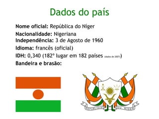 Dados do país Nome oficial:  República do Níger   Nacionalidade:  Nigeriana  Independência:  3 de Agosto de 1960  Idioma:  francês (oficial) IDH:  0,340 (182º lugar em 182 países  (dados de 2007) ) Bandeira e brasão:  