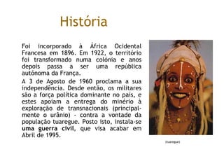 História Foi incorporado à África Ocidental Francesa em 1896. Em 1922, o território foi transformado numa colónia e anos depois passa a ser uma república autónoma da França.  A 3 de Agosto de 1960 proclama a sua independência. Desde então, os militares são a força política dominante no país, e estes apoiam a entrega do minério à exploração de transnacionais (principal-mente o urânio) - contra a vontade da população tuaregue. Posto isto, instala-se  uma guerra civil , que visa acabar em Abril de 1995.  (tuaregue) 