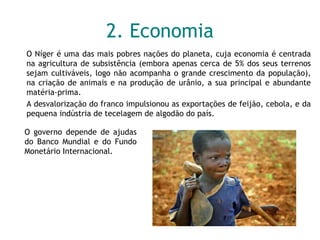 2. Economia O Níger é uma das mais pobres nações do planeta, cuja economia é centrada na agricultura de subsistência (embora apenas cerca de 5% dos seus terrenos sejam cultiváveis, logo não acompanha o grande crescimento da população), na criação de animais e na produção de urânio, a sua principal e abundante matéria-prima.  A desvalorização do franco impulsionou as exportações de feijão, cebola, e da pequena indústria de tecelagem de algodão do país. O governo depende de ajudas do Banco Mundial e do Fundo Monetário Internacional. 