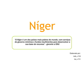 Níger “ O Níger é um dos países mais pobres do mundo, com serviços do governo mínimos e fundos insuficientes para desenvolver a sua base de recursos” - garante a ONU Elaborado por: Inês, nº10 Ivo, nº11 