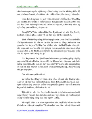 NGHÏÅ THUÊÅT BÊÅC THÊÌY 27
http://www.ebooks.vdcmedia.com
cûãa cho saáng àùång chõ ngöìi may .Giao khöng cho chõ khiïng,biïíu àïí
möåt mònh noá öm nöíi,noá múái öm vaán vö loát chùæc-chùæn theo yá chõ muöën.
Giao doån deåp giuâm röìi múái vïì ùn cúm vúái vúå chöìng Baãy Cao.Baãy
Cao noái Hai Tuác chïët r öìi chùæc Giao seä àûáng coi cho maáy chaåy thïë cho
Hai Tuác.Giao noái öng xïëp àaä coá tñnh nhû vêåy röìi,vò kïu thúå khaác súå
hoå khöng quen röìi maáy truåc-trùåc.
Àïën töëi Tû Thòn vö kïu Baãy Cao ài vúái anh laåi nhaâ Hai Xuyïën
maâ tñnh söí xuêët phaát .Giao vúái vúå Baãy Cao ài theo coi chúi.
Tñnh söí thò tiïìn phuáng àiïëu àûúåc gêìn saáu trùm.Tû Thòn traã tiïìn
têín-liïåm chön cêët àuã hïët röìi thò coân dû àûúåc 52 àöìng .Anh àïëm maâ
giao cho Hai Xuyïën.Vúå Baãy Cao noái hai bûäa raây Hai Xuyïën cuäng töën
böån ,mua vaäi may àöì chïë cho hai meå con,mua àöì àïí cuáng quaãi,sùæm
trêìu cau,traâ laá àïí àaäi khaách.Söë tiïìn dû nùm mûúi mêëy àoâng àoá chùæc
vûâa àuã ngaám chúá khöng dû gò.
Hai Xuyïën noái chõ bõ tai-hoåa nhúâ anh em giuáp cöng,giuáp trñ,giuáp
baåc,giuáp lúâi ,nïëu khöng coá vêåy thò chõ khöng biïët laâm sao maâ chön
chöìng cho àûúåc .Chõ caám ún Baãy Cao vúái Tû Thòn vaâ cêåy hai anh trao
lúâi caám ún cuãa chõ vúái caác anh em lúán nhoã trong haäng , ún êëy khöng
bao giúâ chõ quïn.
Caác viïåc xong röìi múái raä.
Vúå chöìng Baãy Cao vúái Giao cuäng vïì,ai vïì nhaâ nêëy ,khöng baân-
luêån túái sûå Hai Tuác chïët.Nhûng maâ àïm àoá ba ngûúâi nêìy nùçm suy-
nghô chùæc chùèng khoãi noái thêìm trong trñ rùçng Hai Tuác chïët thò Hai
Xuyïën hïët tai-hoåa ,hïët buöìn-rêìu röìi.
Töëi möåt laát ,chõ Hai Xuyïën àöët àeân àïí trïn böå vaán gêìn cûãa röìi
bûng röí may ra ngöìi dûåa aánh àeân maâ may riïët caái aáo baâ–ba bùçng vaãi
trùæng cho röìi àùång saáng bûäa sau ngûúâi ta lêëy.
Vò súå gioá phêët laâm chao ngoån àeân nïn chõ kheáp búát caánh cûãa
.Chõ chùm chó ngöìi mayåCon Tyá nùçm chúi möåt bïn ,noá noái àoã- àeã vúái
 