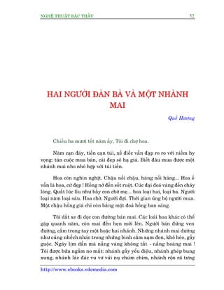 NGHÏÅ THUÊÅT BÊÅC THÊÌY 52
http://www.ebooks.vdcmedia.com
HHHAAAIII NNNGGGÛÛÛÚÚÚÂÂÂIII ÀÀÀAAAÂÂÂNNN BBBAAAÂÂÂ VVVAAAÂÂÂ MMMÖÖÖÅÅÅTTT NNNHHHAAAÂÂÂNNNHHH
MMMAAAIII
Quïë Hûúng
Chiïìu ba mûúi tïët nùm êëy, Töi ài chúå hoa.
Nùm caån àaáy, tiïìn caån tuái, xïë àiïëc vêîn àaåp ro ro vúái niïìm hy
voång: taân cuöåc mua baán, caái àeåp seä haå giaá. Biïët àêu mua àûúåc möåt
nhaânh mai nho nhoã húåp vúái tuái tiïìn.
Hoa coân nghòn nghõt. Chêåu nöëi chêåu, haâng nöëi haâng... Hoa ïë
vêîn laâ hoa, cûá àeåp ! Höìng núã àïën söët ruöåt. Cuác àaåi àoaá vaâng àïën chaáy
loâng. Quêët luác lóu nhû bêìy con chúâ meå... hoa loaåi hai, loaåi ba. Ngûúâi
loaåi nùm loaåi saáu. Hoa chúâ. Ngûúâi àúåi. Thúâi gian uãng höå ngûúâi mua.
Möåt chêåu höìng giaá chó coân bùçng möåt àoaá höìng ban saáng.
Töi dùæt xe ài doåc con àûúâng baán mai. Caác loaâi hoa khaác coá thïí
gùåp quanh nùm, coân mai àïën heån múái lïn. Ngûúâi baán àûáng ven
àûúâng, cêìm trong tay möåt hoùåc hai nhaánh. Nhûäng nhaânh mai dûúâng
nhû cuäng nhïëch nhaác trong nhûäng bònh cùæm xaåm àen, khö heáo, gêìy
guöåc. Ngaây lõm dêìn maâ nùæng vaâng khöng tùæt - nùæng hoaâng mai !
Töi àûúåc bûäa ngùæm no mùæt: nhaánh gêìy yïíu àiïåu, nhaánh gheáp bung
xung, nhaánh laác àaác vu vú vaâi nuå chuám chñm, nhaánh röån raä tûng
 
