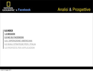 &   Facebook       Analisi & Prospettive



       0.0 INDEX
       1.0 MISSION
       2.0 NG SU FACEBOOK
       3.0 L’OPERAZIONE AMERICANA
       4.0 QUALI STRATEGIE PER L’ITALIA
       5.0 PROPOSTE PER APPLICAZIONI




lunedì 9 maggio 2011
 