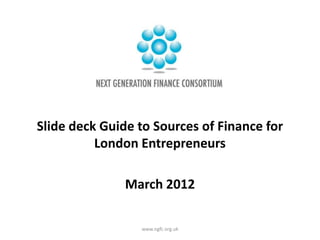 Slide deck Guide to Sources of Finance for
          London Entrepreneurs

               March 2012

                 www.ngfc.org.uk
 