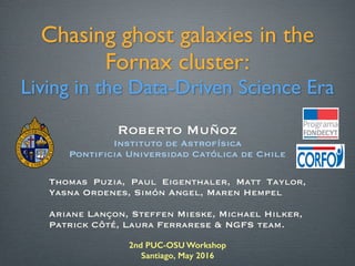 2nd PUC-OSU Workshop
Santiago, May 2016
Chasing ghost galaxies in the
Fornax cluster:
Living in the Data-Driven Science Era
Thomas Puzia, Paul Eigenthaler, Matt Taylor,
Yasna Ordenes, Simón Angel, Maren Hempel
 
Ariane Lançon, Steffen Mieske, Michael Hilker, 
Patrick Côté, Laura Ferrarese & NGFS team.
Roberto Muñoz
Instituto de Astrofísica
Pontificia Universidad Católica de Chile
 