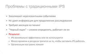 • Заваливают	нерелевантными	событиями
• Не	дают информации	для	продолжения	расследования
• Требуют	месяцев	на	тюнинг
• “Черный	ящик”	– сложно	определить,	работает	ли	он
• Результат:
• IPS	минимально	эффективны	или	не	используются
• Много	времени	и	ресурсов	тратится	на	то,	чтобы	заставить	IPS	работать
• Организации	все	равно	ломают
Проблемы с традиционными IPS
19
 
