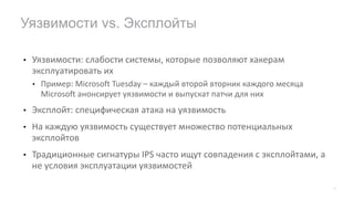 • Уязвимости:	слабости	системы,	которые	позволяют	хакерам	
эксплуатировать	их
• Пример:	Microsoft	Tuesday	– каждый	второй	вторник	каждого	месяца
Microsoft	анонсирует	уязвимости	и	выпускат патчи для	них
• Эксплойт:	специфическая	атака	на	уязвимость
• На	каждую	уязвимость	существует	множество	потенциальных	
эксплойтов
• Традиционные	сигнатуры	IPS	часто	ищут	совпадения	с	эксплойтами,	а	
не	условия	эксплуатации	уязвимостей
Уязвимости vs. Эксплойты
20
 