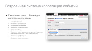 • Различные	типы	события	для	
системы	корреляции
• Атаки	/	вторжение
• Активность	пользователя
• Установлено	соединение
• Изменение	профиля	трафика
• Вредоносный	код
• Изменение	инвентаризационных	данных	(например,	
появление	нового	узла	в	сети	или	ОС	на	узле)
• Изменение	профиля	узла	
• Появление	новой	уязвимости
Встроенная система корреляции событий
 