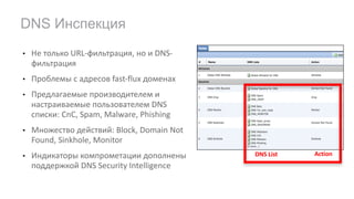 • Не	только	URL-фильтрация,	но	и	DNS-
фильтрация
• Проблемы	с	адресов	fast-flux	доменах
• Предлагаемые	производителем	и	
настраиваемые	пользователем DNS	
списки:	CnC,	Spam,	Malware,	Phishing
• Множество	действий:	Block,	Domain	Not	
Found,	Sinkhole,	Monitor
• Индикаторы	компрометации	дополнены	
поддержкой DNS	Security	Intelligence	
DNS Инспекция
DNS	List Action
 
