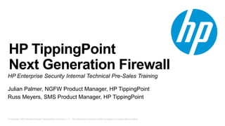 HP TippingPoint 
Next Generation Firewall 
HP Enterprise Security Internal Technical Pre-Sales Training 
Julian Palmer, NGFW Product Manager, HP TippingPoint 
Russ Meyers, SMS Product Manager, HP TippingPoint 
© Copyright 2012 Hewlett-Packard Development Company, L.P. The information contained herein is subject to change without notice. 
 