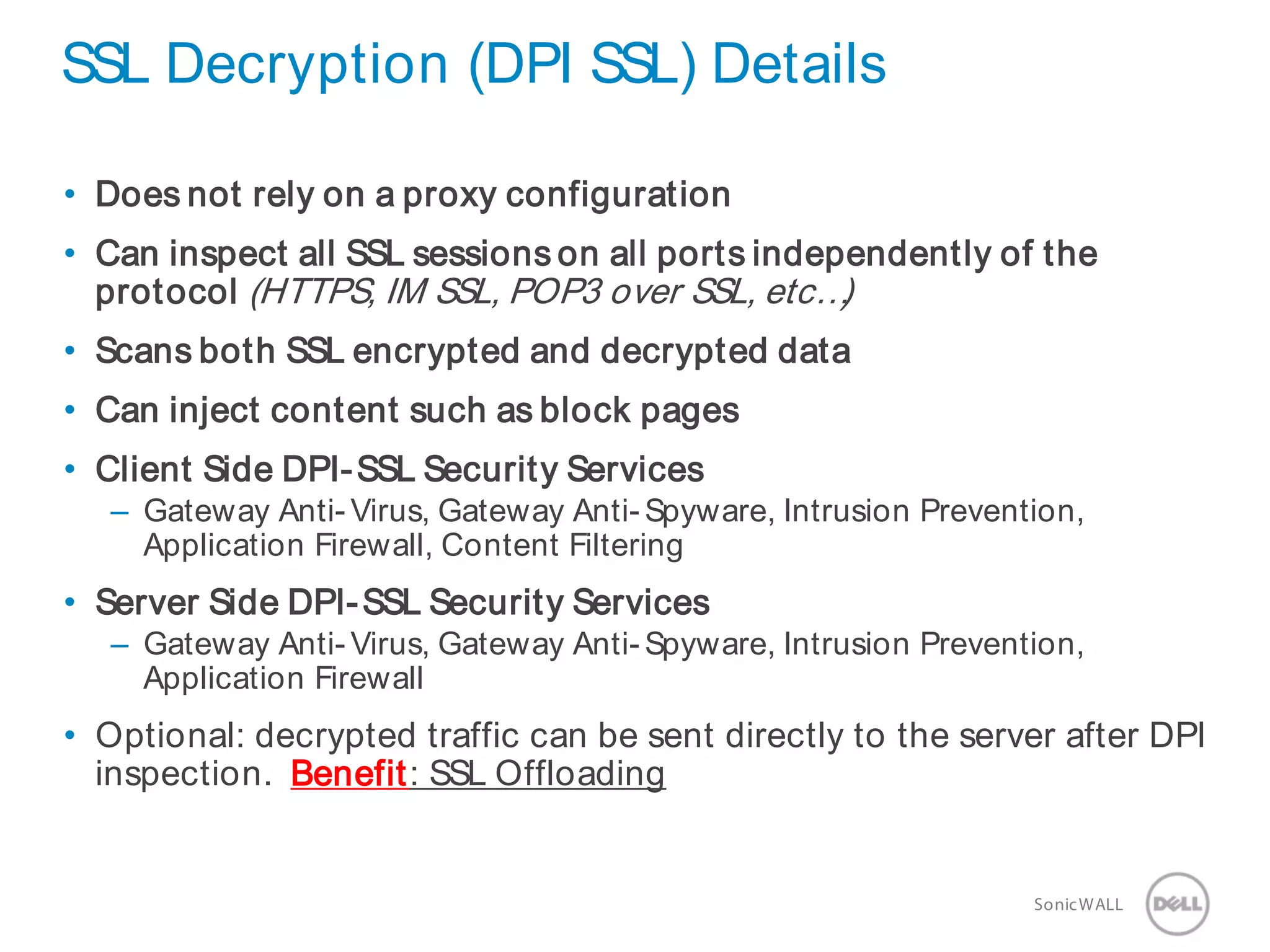 23 SonicWALLConfidential
SSL Decryption (DPI SSL) Details
• Does not rely on a proxy configuration
• Can inspect all SSL sessions on all ports independently of the
protocol (HTTPS, IM SSL, POP3 over SSL, etc…)
• Scans both SSL encrypted and decrypted data
• Can inject content such as block pages
• Client Side DPI-SSL Security Services
– Gateway Anti- Virus, Gateway Anti- Spyware, Intrusion Prevention,
Application Firewall, Content Filtering
• Server Side DPI-SSL Security Services
– Gateway Anti- Virus, Gateway Anti- Spyware, Intrusion Prevention,
Application Firewall
• Optional: decrypted traffic can be sent directly to the server after DPI
inspection. Benefit: SSL Offloading
 