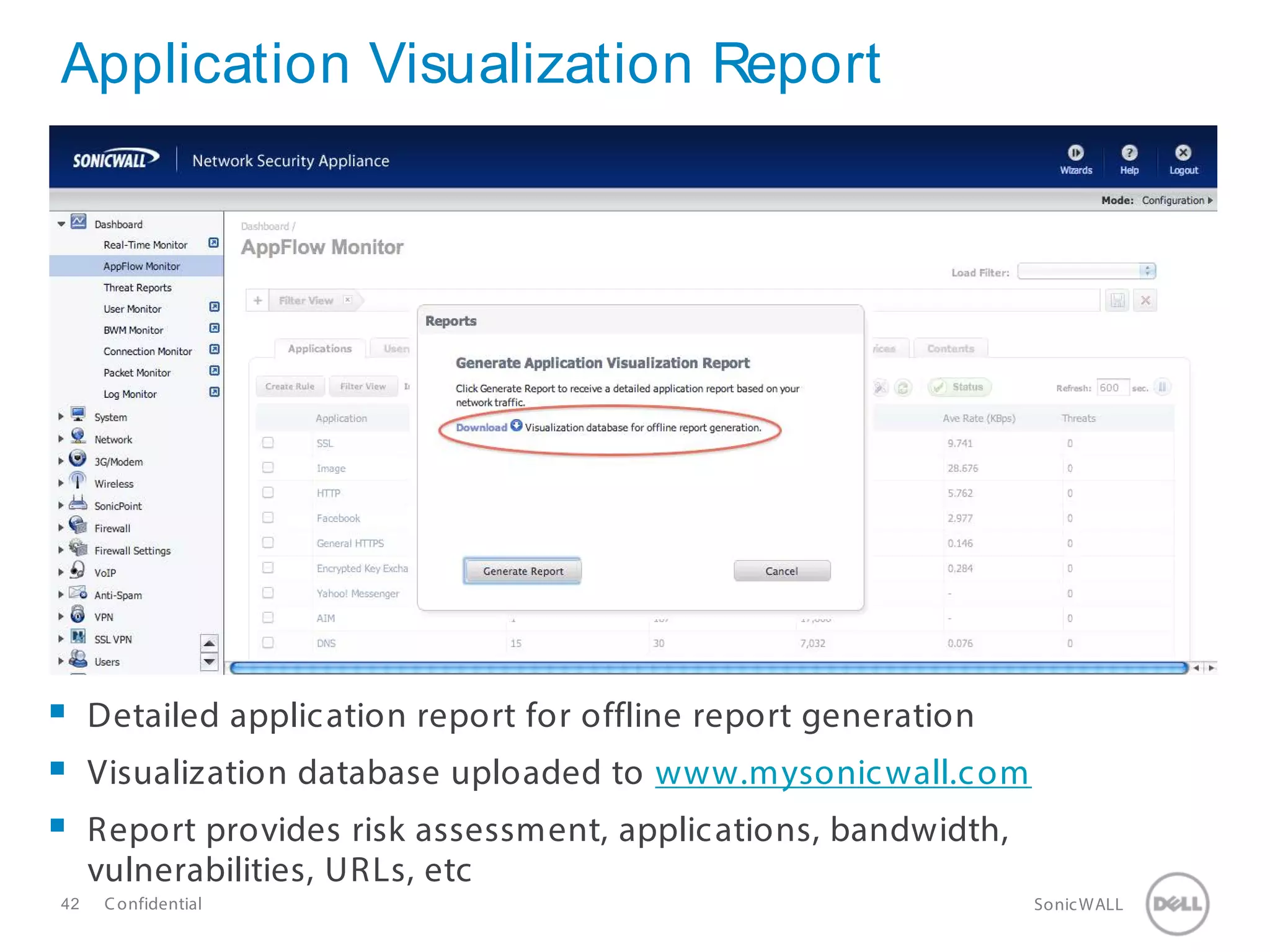 42 SonicWALLConfidential
Application Visualization Report
 Detailed application report for offline report generation
 Visualization database uploaded to www.mysonicwall.com
 Report provides risk assessment, applications, bandwidth,
vulnerabilities, URLs, etc
 