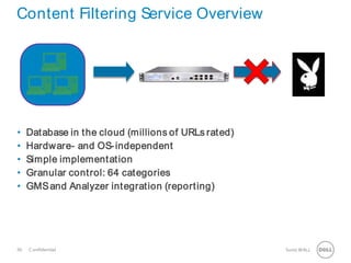 30 SonicWALLConfidential
Content Filtering Service Overview
• Database in the cloud (millions of URLs rated)
• Hardware- and OS-independent
• Simple implementation
• Granular control: 64 categories
• GMSand Analyzer integration (reporting)
 