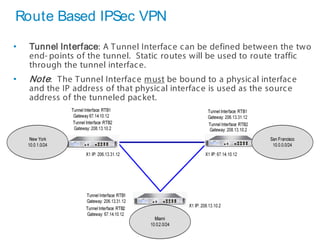 32 SonicWALLConfidential
Route Based IPSec VPN
• Tunnel Interface: A Tunnel Interface can be defined between the two
end- points of the tunnel. Static routes will be used to route traffic
through the tunnel interface.
• Note: The Tunnel Interface must be bound to a physical interface
and the IP address of that physical interface is used as the source
address of the tunneled packet.
 