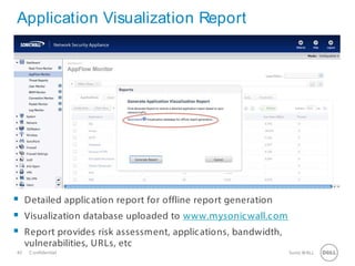 42 SonicWALLConfidential
Application Visualization Report
 Detailed application report for offline report generation
 Visualization database uploaded to www.mysonicwall.com
 Report provides risk assessment, applications, bandwidth,
vulnerabilities, URLs, etc
 