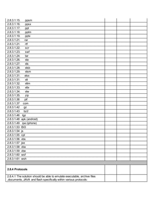2.8.3.1.15. ppsm
2.8.3.1.16. ppsx
2.8.3.1.17. ppt
2.8.3.1.18. pptm
2.8.3.1.19. pptx
2.8.3.1.21. rar
2.8.3.1.21. rtf
2.8.3.1.22. scr
2.8.3.1.23. swf
2.8.3.1.24. tar
2.8.3.1.26. xla
2.8.3.1.27. xls
2.8.3.1.28. xlsb
2.8.3.1.29. xlsm
2.8.3.1.31. xlsx
2.8.3.1.31. xlt
2.8.3.1.32. xltm
2.8.3.1.33. xltx
2.8.3.1.34. xlw
2.8.3.1.35. zip
2.8.3.1.36 pif
2.8.3.1.37 com
2.8.3.1.42 gz
2.8.3.1.43 bz2
2.8.3.1.46 tgz
2.8.3.1.48 apk (android)
2.8.3.1.49 ipa (iphone)
2.8.3.1.53 ISO
2.8.3.1.54 js
2.8.3.1.55 cpl
2.8.3.1.56 vbs
2.8.3.1.57 jse
2.8.3.1.58 vba
2.8.3.1.59 vbe
2.8.3.1.60 wsf
2.8.3.1.61 wsh
2.8.4 Protocols
2.8.4.1 The solution should be able to emulate executable, archive files
,documents, JAVA and flash specifically within various protocols:
 