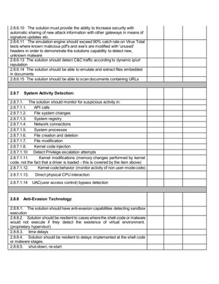2.8.6.10 The solution must provide the ability to Increase security with
automatic sharing of new attack information with other gateways in means of
signature updates etc.
2.8.6.11 The emulation engine should exceed 90% catch rate on Virus Total
tests where known malicious pdf's and exe's are modified with 'unused'
headers in order to demonstrate the solutions capability to detect new,
unknown malware
2.8.6.13 The solution should detect C&C traffic according to dynamic ip/url
reputation
2.8.6.14 The solution should be able to emulate and extract files embedded
in documents
2.8.6.15 The solution should be able to scan documents containing URLs
2.8.7 System Activity Detection:
2.8.7.1. The solution should monitor for suspicious activity in:
2.8.7.1.1. API calls
2.8.7.1.2. File system changes
2.8.7.1.3. System registry
2.8.7.1.4. Network connections
2.8.7.1.5. System processes
2.8.7.1.6. File creation and deletion
2.8.7.1.7. File modification
2.8.7.1.8. Kernel code injection
2.8.7.1.10 Detect Privilege escalation attempts
2.8.7.1.11. Kernel modifications (memory changes performed by kernel
code, not the fact that a driver is loaded - this is covered by the item above)
2.8.7.1.12. Kernel code behavior (monitor activity of non user-modecode)
2.8.7.1.13. Direct physical CPU interaction
2.8.7.1.14 UAC(user access control) bypass detection
2.8.8 Anti-Evasion Technology:
2.8.8.1. The solution should have anti-evasion capabilities detecting sandbox
execution
2.8.8.2. Solution should be resilient to cases wherethe shell-code or malware
would not execute if they detect the existence of virtual environment.
(proprietary hypervisor)
2.8.8.3. time delays
2.8.8.4. Solution should be resilient to delays implemented at the shell code
or malware stages.
2.8.8.5. shut-down, re-start
 