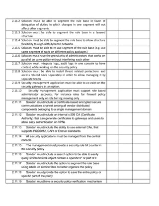 2.11.2 Solution must be able to segment the rule base in favor of
delegation of duties in which changes in one segment will not
affect other segments
2.11.3 Solution must be able to segment the rule base in a layered
structure
2.11.4 Solution must be able to segment the rule base to allow structure
flexibility to align with dynamic networks
2.11.5 Solution must be able to re-use segment of the rule base (e.g. use
same segment of rules on different policy packages)
2.11.6 Solution must have the granularity of administrators that works on
parallel on same policy without interfering each other
2.11.7 Solution must integrate logs, audit logs in one console to have
context while working on the security policy
2.11.8 Solution must be able to install threat related protections and
access related rules separately in order to allow managing it by
separate teams
2.11.9 Security management application must be able to co-exist on the
security gateway as an option.
2.11.10 Security management application must support role based
administrator accounts. For instance roles for firewall policy
management only or role for log viewing only
2.11.11 Solution must include a Certificate-based encrypted secure
communications channel among all vendor distributed
components belonging to a single management domain
2.11.12 Solution must include an internal x.509 CA (Certificate
Authority) that can generate certificates to gateways and users to
allow easy authentication on VPNs
2.11.13 Solution must include the ability to use external CAs, that
supports PKCS#12, CAPI or Entrust standards
2.11.14 All security applications must be managed from the central
console
2.11.15 The management must provide a security rule hit counter in
the security policy
2.11.16 Solution must include a search option to be able to easily
query which network object contain a specific IP or part of it
2.11.17 Solution must include the option to segment the rule base
using labels or section titles to better organize the policy
2.11.18 Solution must provide the option to save the entire policy or
specific part of the policy
2.11.19 Solution must have a security policy verification mechanism
 