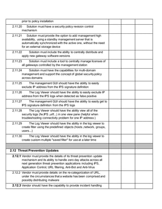 prior to policy installation
2.11.20 Solution must have a security policy revision control
mechanism
2.11.21 Solution must provide the option to add management high
availability, using a standby management server that is
automatically synchronized with the active one, without the need
for an external storage device
2.11.22 Solution must include the ability to centrally distribute and
apply new gateway software versions
2.11.23 Solution must include a tool to centrally manage licenses of
all gateways controlled by the management station
2.11.24 Solution must have the capabilities for multi-domain
management and support the concept of global security policy
across domains
2.11.25 The management GUI should have the ability to easily
exclude IP address from the IPS signature definition
2.11.26 The Log Viewer should have the ability to easily exclude IP
address from the IPS logs when detected as false positive
2.11.27 The management GUI should have the ability to easily get to
IPS signature definition from the IPS logs
2.11.28 The Log Viewer should have the ability view all of the
security logs (fw,IPS ,urlf...) in one view pane (helpful when
troubleshooting connectivity problem for one IP address )
2.11.29 The Log Viewer should have the ability in the log viewer to
create filter using the predefined objects (hosts ,network, groups,
users...)
2.11.30 The Log Viewer should have the ability in the log viewer to
create custom multiple "saved filter" for use at a later time
2.12 Threat Prevention Updates
2.12.1 Vendor must provide the details of its threat prevention update
mechanism and its ability to handle zero day attacks across all
next generation threat prevention applications including IPS,
Application Control, URL filtering, Anti-Bot and Anti-Virus
2.12.2 Vendor must provide details on the re-categorization of URL,
under the circumstances that a website has been comprised and
possibly distributing malware
2.12.3 Vendor should have the capability to provide incident handling
 