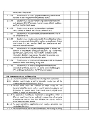 name to each log record
2.13.18 Solution must include a graphical monitoring interface that
provides an easy way to monitor gateways status
2.13.19 Solution must provide the following system information for
each gateway: OS, CPU usage, memory usage, all disk partitions
and % of free hard disk space
2.13.20 Solution must provide the status of each gateway
components (i.e. firewall, vpn, cluster, antivirus, etc)
2.13.21 Solution must include the status of all VPN tunnels, site-to-
site and client-to-site
2.13.22 Solution must include customizable threshold setting to take
actions when a certain threshold is reached on a gateway. Actions
must include: Log, alert, send an SNMP trap, send an email and
execute a user defined alert
2.13.23 Solution must include preconfigured graphs to monitor the
evolution in time of traffic and system counters: top security rules,
top P2P users, vpn tunnels, network traffic and other useful
information. Solution must provide the option to generate new
customized graphs with different chart types
2.13.24 Solution must include the option to record traffic and system
views to a file for later viewing at any time
2.13.25 Solution must be able to recognize malfunctions and
connectivity problems, between two points connected through a
VPN, and log and alert when the VPN tunnel is down
2.14 Event Correlation and Reporting
2.14.1 Solution must be fully integrated in the management application
2.14.2 Solution must include a tool to correlate events from all the
gateway features and third party devices
2.14.3 Solution must allow the creation of filters based on any
characteristic of the event such as security application, source and
destination IP, service, event type, event severity attack name,
country of origin and destination, etc.
2.14.4 The application must have a mechanism to assign these filters to
different graph lines that are updated in regular intervals showing
all events that matches that filter. Allowing the operator to focus
on the most important events
2.14.5 The event correlation application must supply a graphical view
events based on time
2.14.6 Solution must show the distribution of events per country on amap
 