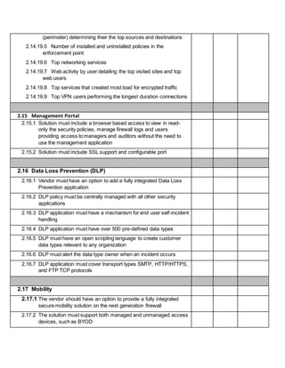 (perimeter) determining their the top sources and destinations
2.14.19.5 Number of installed and uninstalled policies in the
enforcement point
2.14.19.6 Top networking services
2.14.19.7 Web activity by user detailing the top visited sites and top
web users
2.14.19.8 Top services that created most load for encrypted traffic
2.14.19.9 Top VPN users performing the longest duration connections
2.15 Management Portal
2.15.1 Solution must include a browser based access to view in read-
only the security policies, manage firewall logs and users
providing access to managers and auditors without the need to
use the management application
2.15.2 Solution must include SSL support and configurable port
2.16 Data Loss Prevention (DLP)
2.16.1 Vendor must have an option to add a fully integrated Data Loss
Prevention application
2.16.2 DLP policy must be centrally managed with all other security
applications
2.16.3 DLP application must have a mechanism for end user self-incident
handling
2.16.4 DLP application must have over 500 pre-defined data types
2.16.5 DLP must have an open scripting language to create customer
data types relevant to any organization
2.16.6 DLP must alert the data type owner when an incident occurs
2.16.7 DLP application must cover transport types SMTP, HTTP/HTTPS,
and FTP TCP protocols
2.17 Mobility
2.17.1 The vendor should have an option to provide a fully integrated
secure mobility solution on the next generation firewall
2.17.2 The solution must support both managed and unmanaged access
devices, such as BYOD
 