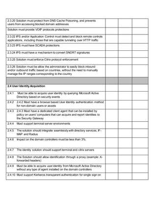 2.3.20 Solution must protect from DNS Cache Poisoning, and prevents
users from accessing blocked domain addresses
Solution must provide VOIP protocols protections
2.3.22 IPS and/or Application Control must detect and block remote controls
applications, including those that are capable tunneling over HTTP traffic
2.3.23 IPS must have SCADA protections
2.3.24 IPS must have a mechanism to convert SNORT signatures
2.3.25 Solution must enforce Citrix protocol enforcement
2.3.26 Solution must be allow the administrator to easily block inbound
and/or outbound traffic based on countries, without the need to manually
manage the IP ranges corresponding to the country
2.4 User Identity Acquisition
2.4.1 Must be able to acquire user identity by querying Microsoft Active
Directory based on security events
2.4.2 2.4.2 Must have a browser based User Identity authentication method
for non-domain users or assets
2.4.3 2.4.3 Must have a dedicated client agent that can be installed by
policy on users' computers that can acquire and report identities to
the Security Gateway
2.4.4 Must support terminal server environments
2.4.5 The solution should integrate seamlessly with directory services, IF-
MAP and Radius
2.4.6 Impact on the domain controllers must be less than 3%.
2.4.7 The identity solution should support terminal and citrix servers
2.4.8 The Solution should allow identification through a proxy (example: X-
forwarded headers)
2.4.9 Must be able to acquire user identity from Microsoft Active Directory
without any type of agent installed on the domain controllers
2.4.10 Must support Kerberos transparent authentication for single sign on
 
