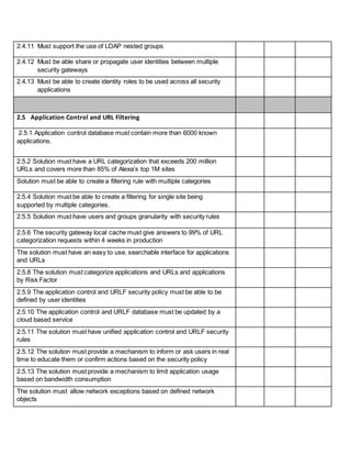 2.4.11 Must support the use of LDAP nested groups
2.4.12 Must be able share or propagate user identities between multiple
security gateways
2.4.13 Must be able to create identity roles to be used across all security
applications
2.5 Application Control and URL Filtering
2.5.1 Application control database must contain more than 6000 known
applications.
2.5.2 Solution must have a URL categorization that exceeds 200 million
URLs and covers more than 85% of Alexa’s top 1M sites
Solution must be able to create a filtering rule with multiple categories
2.5.4 Solution must be able to create a filtering for single site being
supported by multiple categories.
2.5.5 Solution must have users and groups granularity with security rules
2.5.6 The security gateway local cache must give answers to 99% of URL
categorization requests within 4 weeks in production
The solution must have an easy to use, searchable interface for applications
and URLs
2.5.8 The solution must categorize applications and URLs and applications
by Risk Factor
2.5.9 The application control and URLF security policy must be able to be
defined by user identities
2.5.10 The application control and URLF database must be updated by a
cloud based service
2.5.11 The solution must have unified application control and URLF security
rules
2.5.12 The solution must provide a mechanism to inform or ask users in real
time to educate them or confirm actions based on the security policy
2.5.13 The solution must provide a mechanism to limit application usage
based on bandwidth consumption
The solution must allow network exceptions based on defined network
objects
 