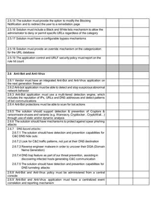 2.5.15 The solution must provide the option to modify the Blocking
Notification and to redirect the user to a remediation page
2.5.16 Solution must include a Black and White lists mechanism to allow the
administrator to deny or permit specific URLs regardless of the category
2.5.17 Solution must have a configurable bypass mechanisms
2.5.18 Solution must provide an override mechanism on the categorization
for the URL database
2.5.19 The application control and URLF security policy must report on the
rule hit count
2.6 Anti-Bot and Anti-Virus
2.6.1 Vendor must have an integrated Anti-Bot and Anti-Virus application on
the next generation firewall
2.6.2 Anti-bot application mustbe able to detect and stop suspicious abnormal
network behavior
2.6.3 Anti-Bot application must use a multi-tiered detection engine, which
includes the reputation of IPs, URLs and DNS addresses and detect patterns
of bot communications
2.6.4 Anti-Bot protections must be able to scan for bot actions
2.6.5 The solution should support detection & prevention of Cryptors &
ransomware viruses and variants (e.g. Wannacry, Cryptlocker , CryptoWall…)
through use of static and/or dynamic analysis
2.6.6 The solution should have mechanisms to protect against spear phishing
attacks
2.6.7 DNS based attacks:
2.6.7.1 The solution should have detection and prevention capabilities for
C&C DNS hide outs:
2.6.7.2 Look for C&C traffic patterns, not just at their DNS destination
2.6.7.3 Reverse engineer malware in order to uncover their DGA (Domain
Name Generation)
2.6.7.4 DNS trap feature as part of our threat prevention, assisting in
discovering infected hosts generating C&C communication
2.6.7.5 The solution should have detection and prevention capabilities for
DNS tunneling attacks
2.6.8 Anti-Bot and Anti-Virus policy must be administered from a central
console
2.6.9 Anti-Bot and Anti-Virus application must have a centralized event
correlation and reporting mechanism
 