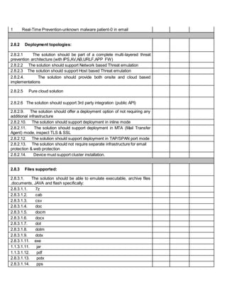 1 Real-Time Prevention-unknown malware patient-0 in email
2.8.2 Deployment topologies:
2.8.2.1 The solution should be part of a complete multi-layered threat
prevention architecture (with IPS,AV,AB,URLF,APP FW)
2.8.2.2 The solution should support Network based Threat emulation
2.8.2.3 The solution should support Host based Threat emulation
2.8.2.4. The solution should provide both onsite and cloud based
implementations
2.8.2.5 Pure cloud solution
2.8.2.6 The solution should support 3rd party integration (public API)
2.8.2.9. The solution should offer a deployment option of not requiring any
additional infrastructure
2.8.2.10. The solution should support deployment in inline mode
2.8.2.11. The solution should support deployment in MTA (Mail Transfer
Agent) mode, inspect TLS & SSL
2.8.2.12. The solution should support deployment in TAP/SPAN port mode
2.8.2.13. The solution should not require separate infrastructure for email
protection & web protection
2.8.2.14. Device must support cluster installation.
2.8.3 Files supported:
2.8.3.1. The solution should be able to emulate executable, archive files
,documents, JAVA and flash specifically:
2.8.3.1.1. 7z
2.8.3.1.2. cab
2.8.3.1.3. csv
2.8.3.1.4. doc
2.8.3.1.5. docm
2.8.3.1.6. docx
2.8.3.1.7. dot
2.8.3.1.8. dotm
2.8.3.1.9. dotx
2.8.3.1.11. exe
1.1.3.1.11. jar
1.1.3.1.12. pdf
2.8.3.1.13. potx
2.8.3.1.14. pps
 