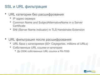 SSL и URL фильтрация
 URL категории без расшифрования
 IP адрес сервера
 Common Name and SubjectAlternativeName in a Server
Certificate
 SNI (Server Name Indicator) in TLS Handshake Extension
 URL фильтрация после расшифрования
 URL база с категориями (60+ Cayegories, millions of URLs)
 Собственные URL ссылки и категории
 До 200K собственных URL ссылок в PA-7050
 