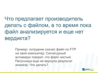 Что предлагает производитель
делать с файлом, в то время пока
файл анализируется и еще нет
вердикта?
Пример: сотрудник скачал файл по FTP
на свой компьютер. Сигнатурный
антивирус говорит, что файл чистый.
Песочница еще не вернула результат
анализа. Что делать?
 