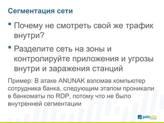 Сегментация сети
 Почему не смотреть свой же трафик
внутри?
 Разделите сеть на зоны и
контролируйте приложения и угрозы
внутри и заражения станций
Пример: В атаке ANUNAK взломав компьютер
сотрудника банка, следующим этапом проникали
в банкоматы по RDP, потому что не было
внутренней сегментации
 