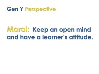 Gen Y Perspective


Moral: Keep an open mind
and have a learner’s attitude.
 