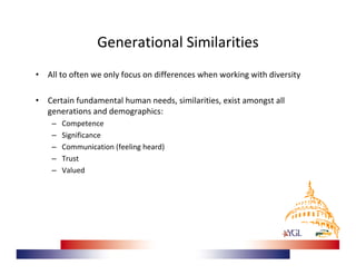 Generational Similarities
•   All to often we only focus on differences when working with diversity

•   Certain fundamental human needs, similarities, exist amongst all
    generations and demographics:
     –   Competence
     –   Significance
     –   Communication (feeling heard)
     –   Trust
     –   Valued
 