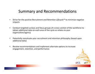 Summary and Recommendations
•   Strive for the positive Recruitment and Retention Lifecycle™ to minimize negative 
    impacts

•   Conduct targeted surveys and focus groups of a cross section of the workforce to 
    obtain additional data on each area of the cycle as relates to your 
    organization/agency

•   Potentially reevaluate your recruitment and retention philosophy (based upon 
    additional data)

•   Review recommendations and implement alternate options to increase 
    engagement, retention, and performance
 
