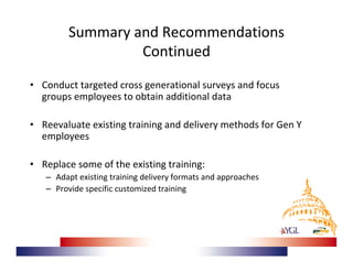 Summary and Recommendations 
                  Continued
• Conduct targeted cross generational surveys and focus 
  groups employees to obtain additional data

• Reevaluate existing training and delivery methods for Gen Y 
  employees

• Replace some of the existing training:
   – Adapt existing training delivery formats and approaches
   – Provide specific customized training
 