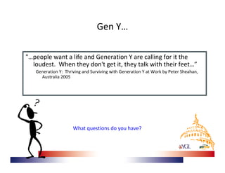 Gen Y…

"…people want a life and Generation Y are calling for it the 
  loudest.  When they don't get it, they talk with their feet…”
   Generation Y:  Thriving and Surviving with Generation Y at Work by Peter Sheahan, 
     Australia 2005




                     What questions do you have? 
 