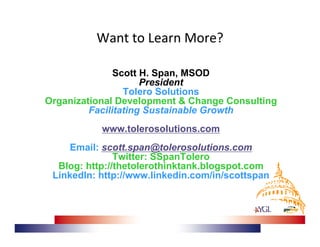 Want to Learn More? 

               Scott H. Span, MSOD
                     President
                 Tolero Solutions
Organizational Development & Change Consulting
         Facilitating Sustainable Growth
           www.tolerosolutions.com
     Email: scott.span@tolerosolutions.com
               Twitter: SSpanTolero
  Blog: http://thetolerothinktank.blogspot.com
 LinkedIn: http://www.linkedin.com/in/scottspan
 