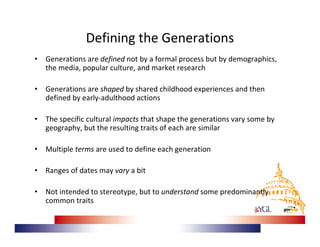 Defining the Generations
•   Generations are defined not by a formal process but by demographics, 
    the media, popular culture, and market research 

•   Generations are shaped by shared childhood experiences and then 
    defined by early‐adulthood actions

•   The specific cultural impacts that shape the generations vary some by 
    geography, but the resulting traits of each are similar

•   Multiple terms are used to define each generation

•   Ranges of dates may vary a bit

•   Not intended to stereotype, but to understand some predominantly 
    common traits
 