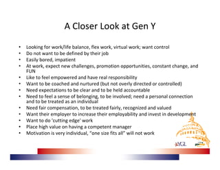 A Closer Look at Gen Y
•   Looking for work/life balance, flex work, virtual work; want control 
•   Do not want to be defined by their job
•   Easily bored, impatient
•   At work, expect new challenges, promotion opportunities, constant change, and 
    FUN
•   Like to feel empowered and have real responsibility
•   Want to be coached and nurtured (but not overly directed or controlled)
•   Need expectations to be clear and to be held accountable
•   Need to feel a sense of belonging, to be involved; need a personal connection 
    and to be treated as an individual
•   Need fair compensation, to be treated fairly, recognized and valued
•   Want their employer to increase their employability and invest in development
•   Want to do 'cutting edge' work
•   Place high value on having a competent manager
•   Motivation is very individual, “one size fits all” will not work
 