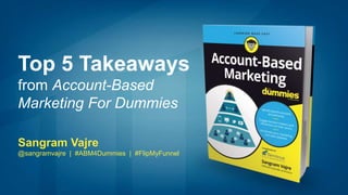 Top 5 Takeaways
from Account-Based
Marketing For Dummies
Sangram Vajre
@sangramvajre | #ABM4Dummies | #FlipMyFunnel
 