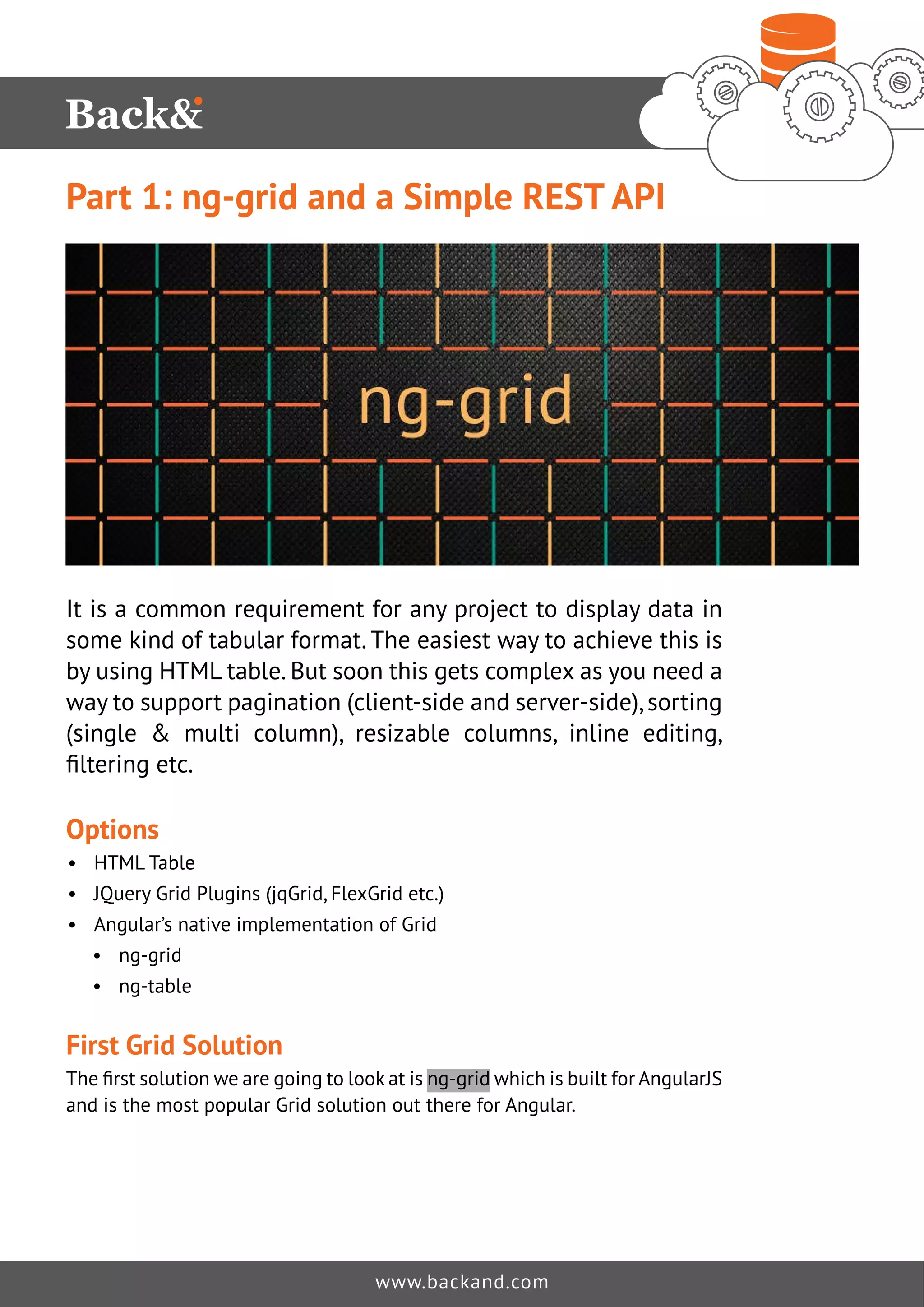 Part 1: ng-grid and a Simple REST API 
It is a common requirement for any project to display data in 
some kind of tabular format. The easiest way to achieve this is 
by using HTML table. But soon this gets complex as you need a 
way to support pagination (client-side and server-side), sorting 
(single & multi column), resizable columns, inline editing, 
ˉOWHULQJHWF 
Options 
• HTML Table 
• JQuery Grid Plugins (jqGrid, FlexGrid etc.) 
• Angular’s native implementation of Grid 
• ng-grid 
• ng-table 
First Grid Solution 
7KHˉUVWVROXWLRQZHDUHJRLQJWRORRNDWLVng-grid which is built for AngularJS 
and is the most popular Grid solution out there for Angular. 
www.backand.com 
 