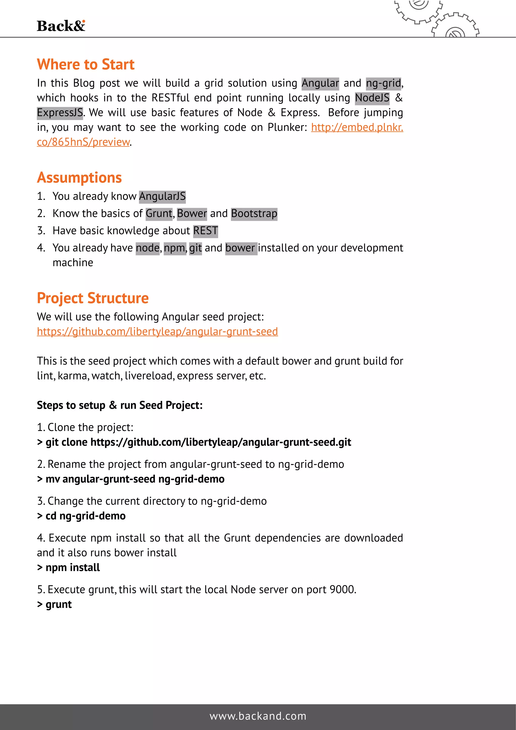 Where to Start 
In this Blog post we will build a grid solution using Angular and ng-grid, 
which hooks in to the RESTful end point running locally using NodeJS  
ExpressJS. We will use basic features of Node  Express. Before jumping 
in, you may want to see the working code on Plunker: http://embed.plnkr. 
co/865hnS/preview. 
Assumptions 
1. You already know AngularJS 
2. Know the basics of Grunt, Bower and Bootstrap 
3. Have basic knowledge about REST 
4. You already have node, npm, git and bower installed on your development 
machine 
Project Structure 
We will use the following Angular seed project: 
https://github.com/libertyleap/angular-grunt-seed 
This is the seed project which comes with a default bower and grunt build for 
lint, karma, watch, livereload, express server, etc. 
Steps to setup  run Seed Project: 
1. Clone the project: 
 git clone https://github.com/libertyleap/angular-grunt-seed.git 
2. Rename the project from angular-grunt-seed to ng-grid-demo 
 mv angular-grunt-seed ng-grid-demo 
3. Change the current directory to ng-grid-demo 
 cd ng-grid-demo 
4. Execute npm install so that all the Grunt dependencies are downloaded 
and it also runs bower install 
 npm install 
5. Execute grunt, this will start the local Node server on port 9000. 
 grunt 
www.backand.com 
 