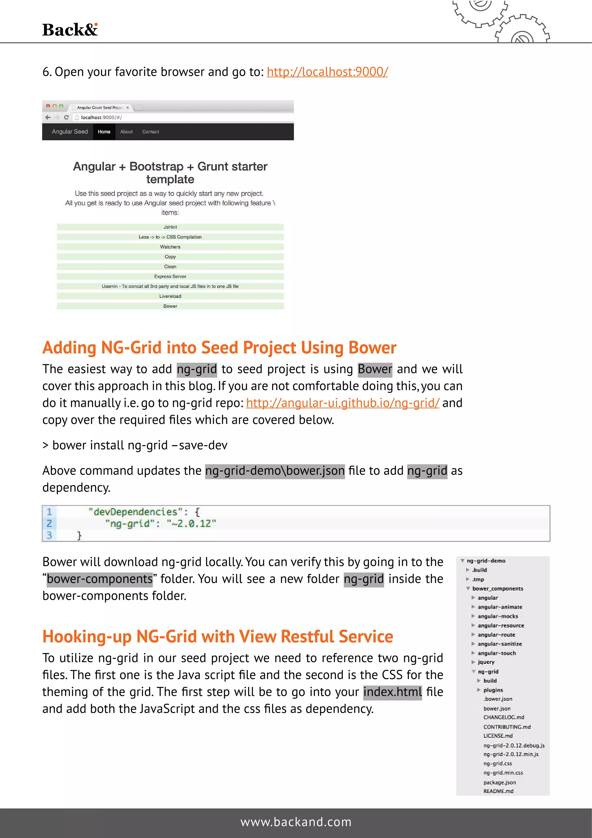 6. Open your favorite browser and go to: http://localhost:9000/ 
Adding NG-Grid into Seed Project Using Bower 
The easiest way to add ng-grid to seed project is using Bower and we will 
cover this approach in this blog. If you are not comfortable doing this, you can 
do it manually i.e. go to ng-grid repo: http://angular-ui.github.io/ng-grid/ and 
FRSRYHUWKHUHTXLUHGˉOHVZKLFKDUHFRYHUHGEHORZ 
 bower install ng-grid –save-dev 
Above command updates the ng-grid-demobower.jsonˉOHWRDGGng-grid as 
dependency. 
Bower will download ng-grid locally. You can verify this by going in to the 
“bower-components” folder. You will see a new folder ng-grid inside the 
bower-components folder. 
Hooking-up NG-Grid with View Restful Service 
To utilize ng-grid in our seed project we need to reference two ng-grid 
ˉOHV7KHˉUVWRQHLVWKH-DYDVFULSWˉOHDQGWKHVHFRQGLVWKH66IRUWKH 
WKHPLQJRIWKHJULG7KHˉUVWVWHSZLOOEHWRJRLQWRRXUindex.htmlˉOH 
DQGDGGERWKWKH-DYD6FULSWDQGWKHFVVˉOHVDVGHSHQGHQF 
www.backand.com 
 