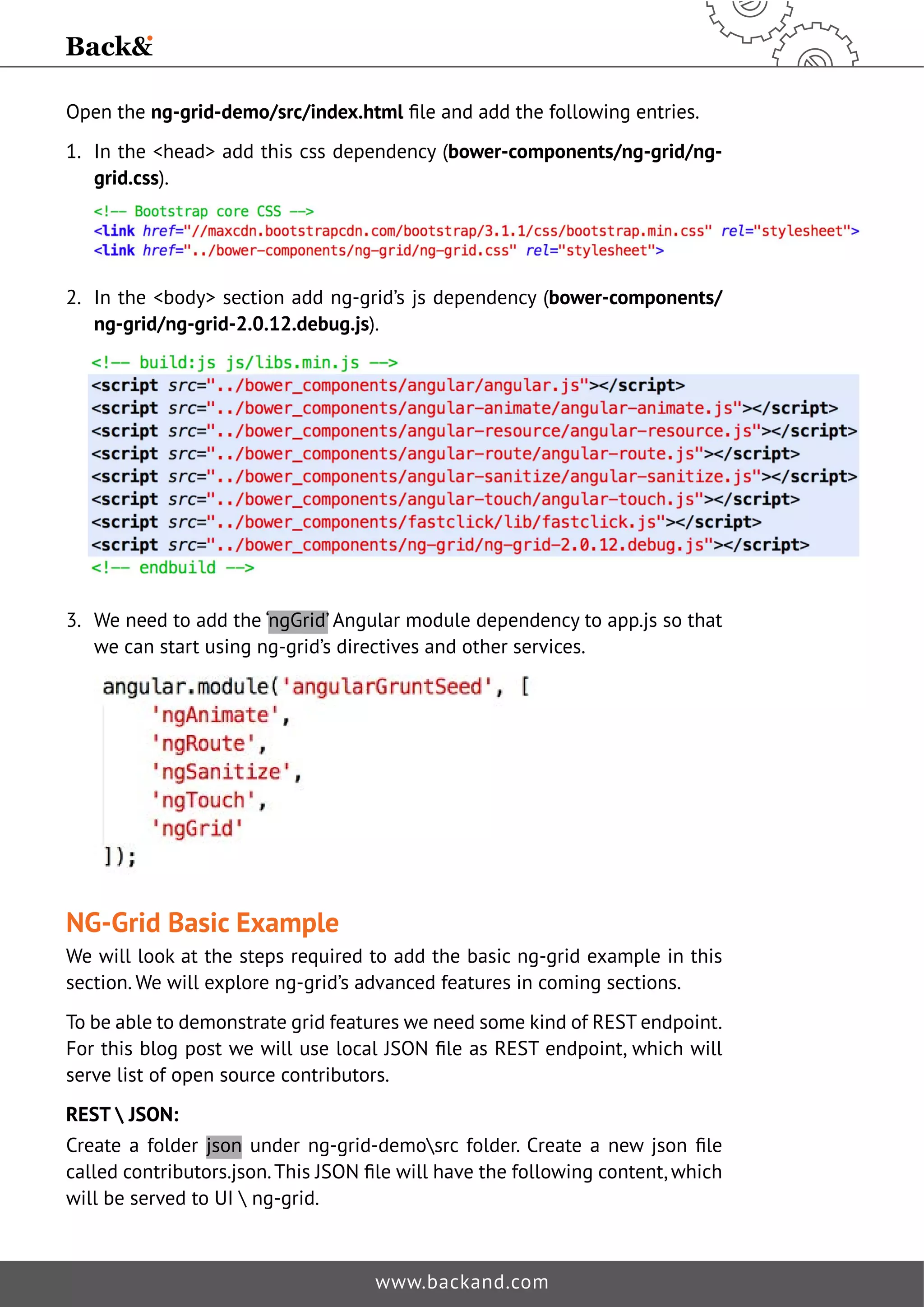 Open the ng-grid-demo/src/index.htmlˉOHDQGDGGWKHIROORZLQJHQWULHV 
1. In the head add this css dependency (bower-components/ng-grid/ng-grid. 
www.backand.com 
css). 
2. In the body section add ng-grid’s js dependency (bower-components/ 
ng-grid/ng-grid-2.0.12.debug.js). 
3. We need to add the ‘ngGrid’ Angular module dependency to app.js so that 
we can start using ng-grid’s directives and other services. 
NG-Grid Basic Example 
We will look at the steps required to add the basic ng-grid example in this 
section. We will explore ng-grid’s advanced features in coming sections. 
To be able to demonstrate grid features we need some kind of REST endpoint. 
)RUWKLVEORJSRVWZHZLOOXVHORFDO-621ˉOHDV5(67HQGSRLQWZKLFKZLOO 
serve list of open source contributors. 
REST  JSON: 
Create a folder json XQGHU QJJULGGHPR?VUF IROGHU UHDWH D QHZ MVRQ ˉOH 
FDOOHGFRQWULEXWRUVMVRQ7KLV-621ˉOHZLOOKDYHWKHIROORZLQJFRQWHQWZKLFK 
will be served to UI  ng-grid. 
 