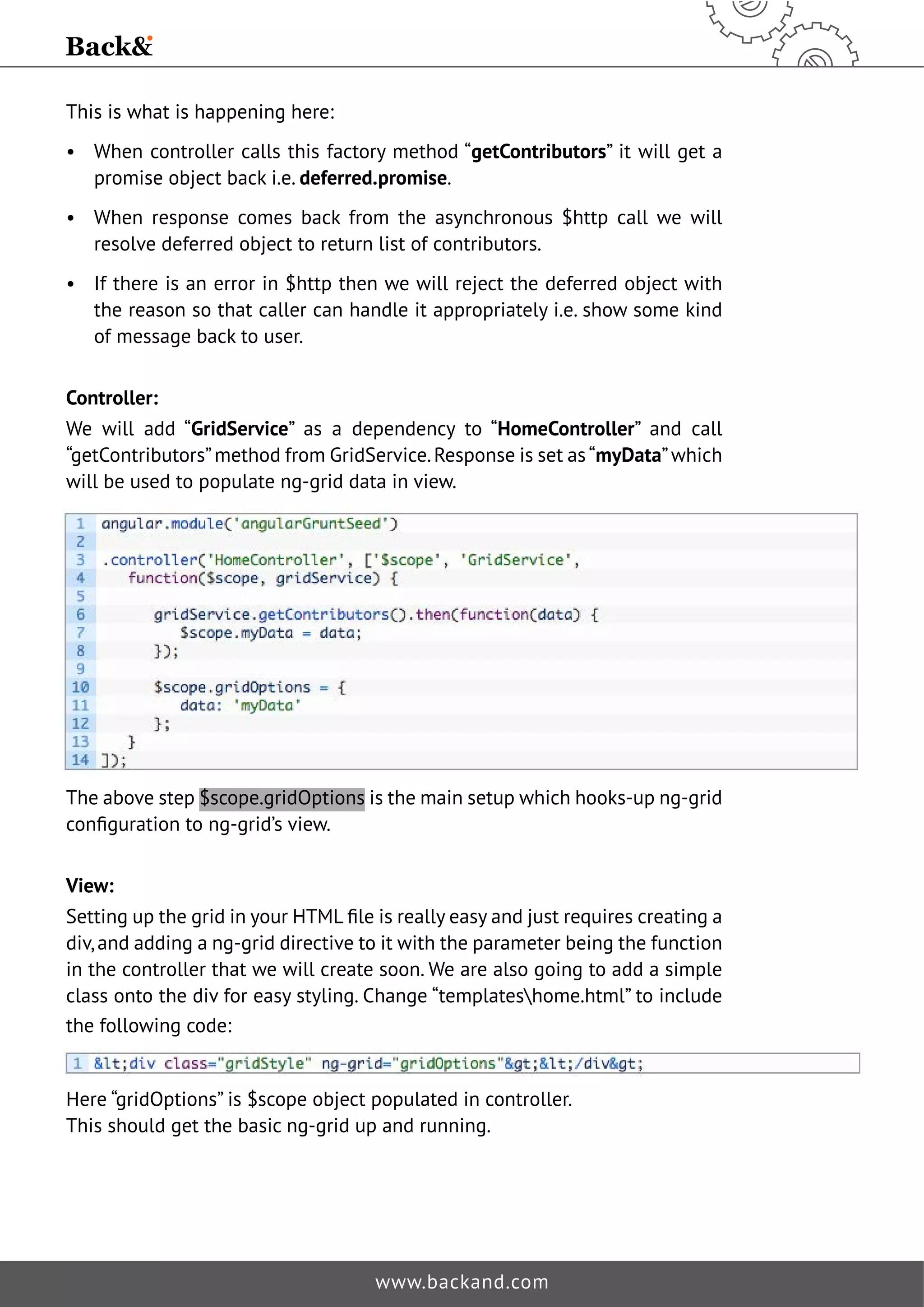 This is what is happening here: 
• When controller calls this factory method “getContributors” it will get a 
promise object back i.e. deferred.promise. 
• When response comes back from the asynchronous $http call we will 
resolve deferred object to return list of contributors. 
• If there is an error in $http then we will reject the deferred object with 
the reason so that caller can handle it appropriately i.e. show some kind 
of message back to user. 
Controller: 
We will add “GridService” as a dependency to “HomeController” and call 
“getContributors” method from GridService. Response is set as “myData” which 
will be used to populate ng-grid data in view. 
The above step $scope.gridOptions is the main setup which hooks-up ng-grid 
FRQˉJXUDWLRQWRQJJULGȠVYLHZ 
View: 
6HWWLQJXSWKHJULGLQRXU+70/ˉOHLVUHDOOHDVDQGMXVWUHTXLUHVFUHDWLQJD 
div, and adding a ng-grid directive to it with the parameter being the function 
in the controller that we will create soon. We are also going to add a simple 
class onto the div for easy styling. Change “templateshome.html” to include 
the following code: 
Here “gridOptions” is $scope object populated in controller. 
This should get the basic ng-grid up and running. 
www.backand.com 
 